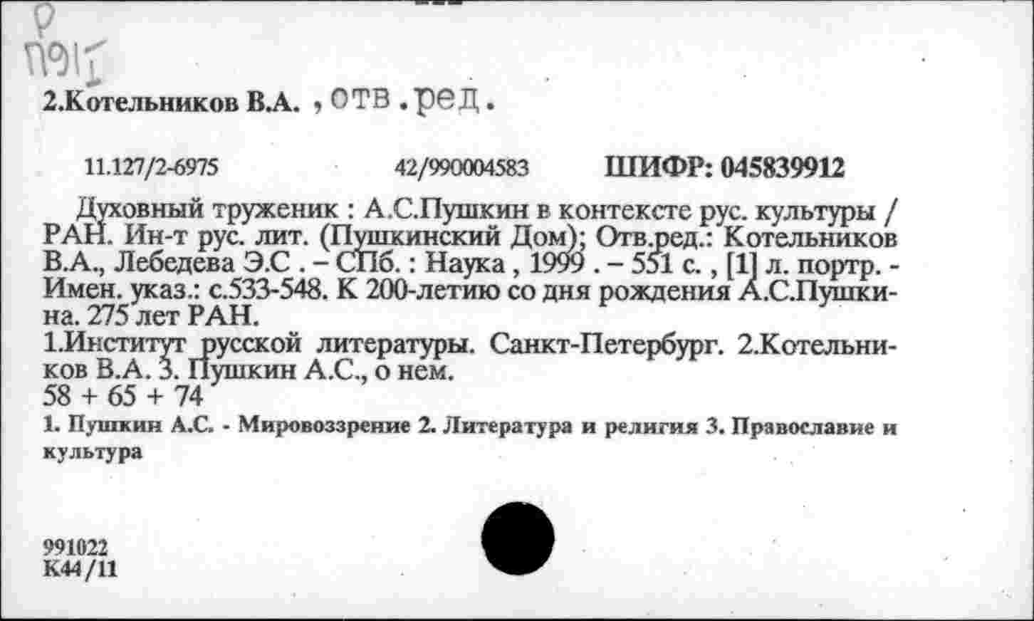 ﻿2.Котельников В А. , ОТВ . ре Д.
11.127/2-6975	42/990004583 ШИФР: 045839912
Духовный труженик : А.С.Пушкин в контексте рус. культуры / РАН. Ин-т рус. лит. (Пушкинский Дом); Отв.ред.: Котельников В.А., Лебедева Э.С . - СПб.: Наука, 1999 . - 551 с., [11 л. портр. -Имен, указ.: с.533-548. К 200-летию со дня рождения А.С.Пушки-на. 275 лет РАН.
1.Институт русской литературы. Санкт-Петербург. 2.Котельни-ков В.А. 3. Пушкин А.С., о нем.
58 + 65 + 74
1. Пушкин А.С. - Мировоззрение 2. Литература и религия 3. Православие и культура
991022
К44/11